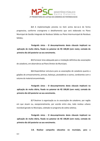 2ª PROMOTORIA DE JUSTIÇA DA COMARCA DE PAPANDUVA/SC
RCP
2.4 A implementação prevista no item acima dar-se-á de forma
progressiva, conforme cronograma e detalhamento que será elaborado no Plano
Municipal de Gestão Integrada de Resíduos Sólidos ou Plano Intermunicipal de Resíduos
Sólidos;
Parágrafo único - O descumprimento desta cláusula implicará na
aplicação de multa diária, fixada no patamar de R$ 100,00 (cem reais), contada do
primeiro dia útil posterior ao seu vencimento.
2.5 Fornecer área adequada para a instalação definitiva das associações
de catadores, em observância ao Plano Diretor do Município;
2.6 Disponibilizar estrutura para as associações de catadores quanto a
galpões de armazenamento, prensas, balanças, picotadeiras e outros, condizentes com o
volume do material encaminhado;
Parágrafo único - O descumprimento desta cláusula implicará na
aplicação de multa diária, fixada no patamar de R$ 100,00 (cem reais), contada do
primeiro dia útil posterior ao seu vencimento.
2.7 Destinar à organização ou às associações de catadores, por região
em que atuam ou, excepcionalmente, por acordo entre elas, todo resíduo urbano
reciclável gerado no Município, coletado no programa de coleta seletiva;
Parágrafo único - O descumprimento desta cláusula implicará na
aplicação de multa diária, fixada no patamar de R$ 100,00 (cem reais), contada do
primeiro dia útil posterior ao seu vencimento.
2.8. Realizar campanha educativa no município, para a
 