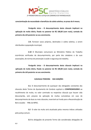 2ª PROMOTORIA DE JUSTIÇA DA COMARCA DE PAPANDUVA/SC
RCP
conscientização da necessidade e benefícios da coleta seletiva, no prazo de 6 meses;
Parágrafo único - O descumprimento desta cláusula implicará na
aplicação de multa diária, fixada no patamar de R$ 100,00 (cem reais), contada do
primeiro dia útil posterior ao seu vencimento.
2.9. Fornecer sacos próprios, destinados à coleta seletiva, a serem
distribuídos à população municipal;
2.10 O Município comunicará ao Ministério Público do Trabalho
ocorrências verificadas de descumprimento, por parte dos catadores e de suas
associações, de normas de prevenção à saúde e segurança do trabalho;
Parágrafo único - O descumprimento desta cláusula implicará na
aplicação de multa diária, fixada no patamar de R$ 100,00 (cem reais), contada do
primeiro dia útil posterior ao seu vencimento.
CLÁUSULA TERCEIRA DAS SANÇÕES
3.1. O descumprimento de quaisquer das obrigações constantes das
cláusulas deste Termo de Ajustamento de Conduta sujeitará o COMPROMISSÁRIO ao
recolhimento de multa, no valor cominado na respectiva cláusula que houver sido
descumprida, sem prejuízo da aplicação de multas cumulativas em caso de
descumprimento de duas ou mais cláusulas, reversível ao Fundo para a Reconstituição de
Bens Lesados FRBL do MPSC.
3.2 O valor da multa será atualizado pelos mesmos índices utilizados
pela justiça comum.
3.3 As obrigações do presente Termo são consideradas obrigações de
 