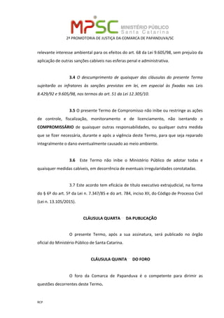 2ª PROMOTORIA DE JUSTIÇA DA COMARCA DE PAPANDUVA/SC
RCP
relevante interesse ambiental para os efeitos do art. 68 da Lei 9.605/98, sem prejuízo da
aplicação de outras sanções cabíveis nas esferas penal e administrativa.
3.4 O descumprimento de quaisquer das cláusulas do presente Termo
sujeitarão os infratores às sanções previstas em lei, em especial às fixadas nas Leis
8.429/92 e 9.605/98, nos termos do art. 51 da Lei 12.305/10.
3.5 O presente Termo de Compromisso não inibe ou restringe as ações
de controle, fiscalização, monitoramento e de licenciamento, não isentando o
COMPROMISSÁRIO de quaisquer outras responsabilidades, ou qualquer outra medida
que se fizer necessária, durante e após a vigência deste Termo, para que seja reparado
integralmente o dano eventualmente causado ao meio ambiente.
3.6 Este Termo não inibe o Ministério Público de adotar todas e
quaisquer medidas cabíveis, em decorrência de eventuais irregularidades constatadas.
3.7 Este acordo tem eficácia de título executivo extrajudicial, na forma
do § 6º do art. 5º da Lei n. 7.347/85 e do art. 784, inciso XII, do Código de Processo Civil
(Lei n. 13.105/2015).
CLÁUSULA QUARTA DA PUBLICAÇÃO
O presente Termo, após a sua assinatura, será publicado no órgão
oficial do Ministério Público de Santa Catarina.
CLÁUSULA QUINTA DO FORO
O foro da Comarca de Papanduva é o competente para dirimir as
questões decorrentes deste Termo.
 