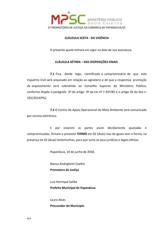 2ª PROMOTORIA DE JUSTIÇA DA COMARCA DE PAPANDUVA/SC
RCP
CLÁUSULA SEXTA - DA VIGÊNCIA
O presente ajuste entrará em vigor na data de sua assinatura.
CLÁUSULA SÉTIMA – DAS DISPOSIÇÕES FINAIS
7.1 Fica, desde logo, cientificado o compromissário de que este
Inquérito Civil será arquivado em relação ao signatário e de que a respectiva promoção
de arquivamento será submetida ao Conselho Superior do Ministério Público,
conforme dispõe o parágrafo 3º do artigo 9º da Lei nº 7.347/85 e o artigo 26 do Ato n.
335/2014/PGJ.
7.2 O Centro de Apoio Operacional do Meio Ambiente será comunicado
por correio eletrônico.
E por estarem as partes assim devidamente ajustadas e
compromissadas, firmam o presente TERMO em 02 (duas) vias de iguais teor e forma, na
presença de 02 (duas) testemunhas, para que surta os seus jurídicos e legais efeitos.
Papanduva, 19 de junho de 2018.
Bianca Andrighetti Coelho
Promotora de Justiça
Luiz Henrique Saliba
Prefeito Municipal de Papanduva
Lauro Alves
Procurador do Município
 