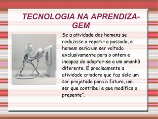 TECNOLOGIA NA APRENDIZAGEM Se a atividade dos homens se reduzisse a repetir o passado, o homem seria um ser voltado exclusivamente para o ontem e incapaz de adaptar-se a um amanhã diferente. É precisamente a atividade criadora que faz dele um ser projetado para o futuro, um ser que contribui e que modifica o presente”. 