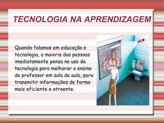 TECNOLOGIA NA APRENDIZAGEM Quando falamos em educação e tecnologia, a maioria das pessoas imediatamente pensa no uso da tecnologia para melhorar o ensino do professor em sala de aula, para transmitir informações de forma mais eficiente e atraente. 