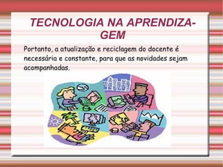 TECNOLOGIA NA APRENDIZAGEM Portanto, a atualização e reciclagem do docente é necessária e constante, para que as novidades sejam acompanhadas. 