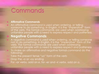 CommandsAffirmative CommandsAn affirmative command is used when ordering, or telling someone to do something. In English, it is the “imperative” form of the verb. The formal commands are used when addressing unfamiliar people with a need to express respect and politeness.Negative CommandsA negative command is used when ordering, or telling someone not to do something. In English, it is the “imperative” form of the verb. The formal commands are used when addressing unfamiliar people with a need to express respect and politenessTo make an affirmative and negative formal command do the following:Take the present tense “yo” form of the verbDrop the –o or –oyendingFor –ar verbs, add an e, for –er and –ir verbs, add an a.