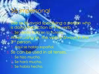 Se impersonalUse se to avoid specifying a person who is doing the action of the verb.Se vendefruta en la frutería.When using se, the verb is always in the 3rd person.Aquí se hablaespañol.Se can be used in all tenses.Se hizo mucho.Se hará mucho.Se habíahecho.