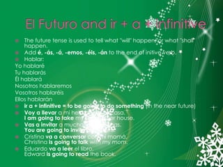 El Futuro and ir + a + infinitiveThe future tense is used to tell what "will" happen, or what "shall" happen.Add é, -ás, -á, -emos, -éis, -án to the end of initive verb.Hablar:YohablaréTuhablarásÉlhablaráNosotroshablaremosVosotroshablaréisElloshablaránir a + infinitive = to be going to do something (in the near future)Voy a llevar a mi hermana a su casa.I am going to take my sister to her house.Vas a invitar a muchasmuchachas.You are going to invite lots of girls.Cristina va a conversar con mi mamá.Christina is going to talk with my mom.Eduardo va a leer el libro.Edward is going to read the book.