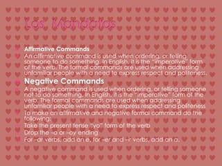 Los  MandatosAffirmative CommandsAn affirmative command is used when ordering, or telling someone to do something. In English, it is the “imperative” form of the verb. The formal commands are used when addressing unfamiliar people with a need to express respect and politeness.Negative CommandsA negative command is used when ordering, or telling someone not to do something. In English, it is the “imperative” form of the verb. The formal commands are used when addressing unfamiliar people with a need to express respect and politenessTo make an affirmative and negative formal command do the following:Take the present tense “yo” form of the verbDrop the –o or –oyendingFor –ar verbs, add an e, for –er and –ir verbs, add an a.