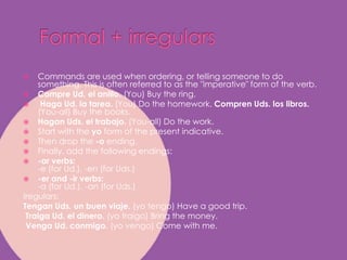 Formal + irregularsCommands are used when ordering, or telling someone to do something. This is often referred to as the "imperative" form of the verb.CompreUd. el anillo. (You) Buy the ring.HagaUd. la tarea. (You) Do the homework. ComprenUds. los libros. (You-all) Buy the books. Hagan Uds. el trabajo. (You-all) Do the work. Start with the yo form of the present indicative. Then drop the -o ending. Finally, add the following endings: -ar verbs:-e (for Ud.), -en (for Uds.)-er and -ir verbs:-a (for Ud.), -an (for Uds.)Iregulars:Tengan Uds. un buen viaje. (yo tengo) Have a goodtrip.Traiga Ud. el dinero. (yo traigo) Bringthemoney.Venga Ud. conmigo. (yo vengo) Come with me. 