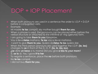 DOP + IOP PlacementWhen both pronouns are used in a sentence the order is: I.O.P + D.O.P before a conjugated verb. Example:	Mi madretelascompró. My mother bought them for you.When a phrase is used, the pronouns can be placed either before the verbal structure or attached to the infinitive or –ing (gerund) form.I am going to take them to you tomorrow. Voy a llevartelasmañana. Te lasvoy a llevarmañana. I want to give them to you.QuierodartelosTe losquierodar. When the third person pronouns are used together the I.O.P. (le, les) changes to se in front of the D. O. P. (la, lo ,las, los).¿Le disteun besoa tumamá Did you give a kiss to your mom? Sí, se lo di. Yes, I gave it to herTo negate a sentance, place the no before both pronouns.No telascompré.I did not buy them for you.