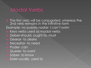 Modal VerbsThe first verb will be conjugated, whereas the 2nd verb remains in the infinitive formExample: no puedonadar- I can’t swimKeys verbs used as madal verbsDeber-should, ought to, mustDesear- to desireNecesitar- to needPoder- canQuerer- to wantSaber- to knowSoler-usually, used to