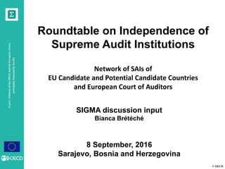 © OECD
AjointinitiativeoftheOECDandtheEuropeanUnion,
principallyfinancedbytheEU
Roundtable on Independence of
Supreme Audit Institutions
Network of SAIs of
EU Candidate and Potential Candidate Countries
and European Court of Auditors
SIGMA discussion input
Bianca Brétéché
8 September, 2016
Sarajevo, Bosnia and Herzegovina
 
