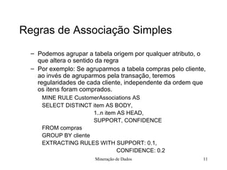 Regras de Associação Simples Podemos agrupar a tabela origem por qualquer atributo, o que altera o sentido da regra Por exemplo: Se agruparmos a tabela compras pelo cliente, ao invés de agruparmos pela transação, teremos regularidades de cada cliente, independente da ordem que os itens foram comprados. MINE RULE CustomerAssociations AS SELECT DISTINCT item AS BODY,     1..n item AS HEAD,     SUPPORT, CONFIDENCE FROM compras GROUP BY cliente EXTRACTING RULES WITH SUPPORT: 0.1,     CONFIDENCE: 0.2 Mineração de Dados 