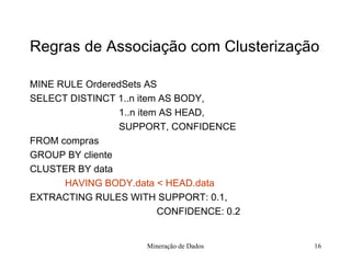 Regras de Associação com Clusterização MINE RULE OrderedSets AS SELECT DISTINCT 1..n item AS BODY,   1..n item AS HEAD,   SUPPORT, CONFIDENCE FROM compras GROUP BY cliente CLUSTER BY data HAVING BODY.data < HEAD.data  EXTRACTING RULES WITH SUPPORT: 0.1,     CONFIDENCE: 0.2   Mineração de Dados 