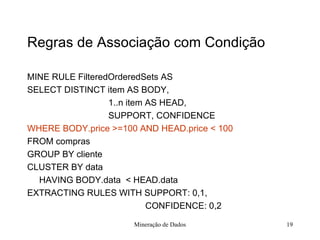 Regras de Associação com Condição MINE RULE FilteredOrderedSets AS  SELECT DISTINCT item AS BODY,    1..n item AS HEAD,    SUPPORT, CONFIDENCE WHERE BODY.price >=100 AND HEAD.price < 100 FROM compras GROUP BY cliente CLUSTER BY data HAVING BODY.data  < HEAD.data EXTRACTING RULES WITH SUPPORT: 0,1,   CONFIDENCE: 0,2 Mineração de Dados 