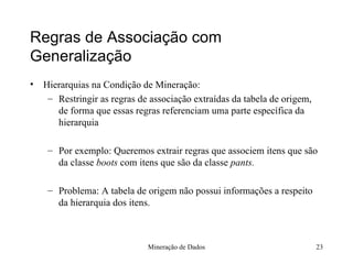Regras de Associação com Generalização Hierarquias na Condição de Mineração: Restringir as regras de associação extraídas da tabela de origem, de forma que essas regras referenciam uma parte específica da hierarquia Por exemplo: Queremos extrair regras que associem itens que são da classe  boots  com itens que são da classe  pants.  Problema: A tabela de origem não possui informações a respeito da hierarquia dos itens. Mineração de Dados 