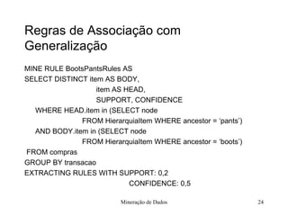 Regras de Associação com Generalização MINE RULE BootsPantsRules AS  SELECT DISTINCT item AS BODY,    item AS HEAD,    SUPPORT, CONFIDENCE WHERE HEAD.item in (SELECT node  FROM HierarquiaItem WHERE ancestor = ‘pants’) AND BODY.item in (SELECT node  FROM HierarquiaItem WHERE ancestor = ‘boots’) FROM compras GROUP BY transacao EXTRACTING RULES WITH SUPPORT: 0,2   CONFIDENCE: 0,5 Mineração de Dados 