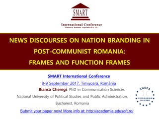 NEWS DISCOURSES ON NATION BRANDING IN
POST-COMMUNIST ROMANIA:
FRAMES AND FUNCTION FRAMES
Bianca Cheregi, PhD in Communication Sciences
SMART International Conference
8-9 September 2017, Timișoara, România
National University of Political Studies and Public Administration,
Bucharest, Romania
Submit your paper now! More info at: http://academia.edusoft.ro/
 