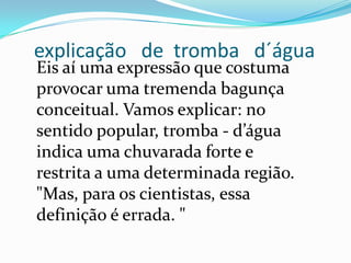 explicação de tromba d´água
Eis aí uma expressão que costuma
provocar uma tremenda bagunça
conceitual. Vamos explicar: no
sentido popular, tromba - d’água
indica uma chuvarada forte e
restrita a uma determinada região.
"Mas, para os cientistas, essa
definição é errada. "
 