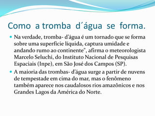 Como a tromba d´água se forma.
 Na verdade, tromba- d’água é um tornado que se forma
  sobre uma superfície líquida, captura umidade e
  andando rumo ao continente", afirma o meteorologista
  Marcelo Seluchi, do Instituto Nacional de Pesquisas
  Espaciais (Inpe), em São José dos Campos (SP).
 A maioria das trombas- d’água surge a partir de nuvens
  de tempestade em cima do mar, mas o fenômeno
  também aparece nos caudalosos rios amazônicos e nos
  Grandes Lagos da América do Norte.
 