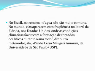  No Brasil, as trombas - d’água não são muito comuns.
 No mundo, elas aparecem com freqüência no litoral da
 Flórida, nos Estados Unidos, onde as condições
 climáticas favorecem a formação de tornados
 oceânicos durante o ano todo", diz outro
 meteorologista, Wando Celso Maugeri Amorim, da
 Universidade de São Paulo (USP).
 