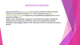 DEFINICION DE PUBLISHER
Microsoft Publisher es un programa que provee un historial simple de edición
similar al de su producto hermano Word, pero a diferencia de Adobe
InDesign y Adobe InCopy, no proporciona una posibilidad integrada (built-in) de
manejo de código XML.
Ayuda a crear, personalizar y compartir con facilidad una amplia variedad de
publicaciones y material de marketing. Incluye una variedad de plantillas,
instaladas y descargables desde su sitio web, para facilitar el proceso de diseño y
edición.
 