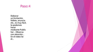 Paso:4
Elaborar
un Invitación,
folleto, anuncio
etc., es muy fácil,
lo podemos
hacer
mediante Publis
her .. Observa
con atención ..
En el vídeo Se
el...
 