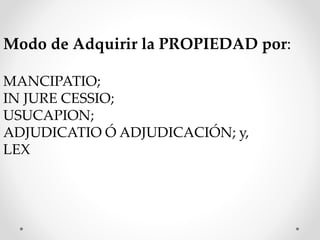 Modo de Adquirir la PROPIEDAD por:
MANCIPATIO;
IN JURE CESSIO;
USUCAPION;
ADJUDICATIO Ó ADJUDICACIÓN; y,
LEX
 