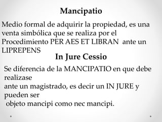Mancipatio
Medio formal de adquirir la propiedad, es una
venta simbólica que se realiza por el
Procedimiento PER AES ET LIBRAN ante un
LIPREPENS
In Jure Cessio
Se diferencia de la MANCIPATIO en que debe
realizase
ante un magistrado, es decir un IN JURE y
pueden ser
objeto mancipi como nec mancipi.
 