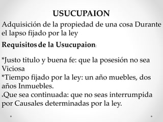 USUCUPAION
Adquisición de la propiedad de una cosa Durante
el lapso fijado por la ley
Requisitosde la Usucupaion:
*Justo titulo y buena fe: que la posesión no sea
Viciosa
*Tiempo fijado por la ley: un año muebles, dos
años Inmuebles.
*Que sea continuada: que no seas interrumpida
por Causales determinadas por la ley.
 