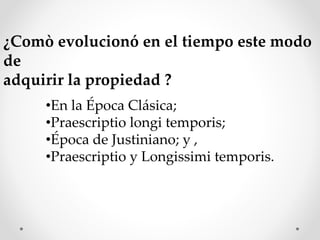 ¿Comò evolucionó en el tiempo este modo
de
adquirir la propiedad ?
•En la Época Clásica;
•Praescriptio longi temporis;
•Época de Justiniano; y ,
•Praescriptio y Longissimi temporis.
 