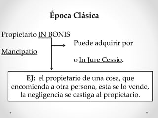 Época Clásica
Propietario IN BONIS
Puede adquirir por
Mancipatio
o In Jure Cessio.
EJ: el propietario de una cosa, que
encomienda a otra persona, esta se lo vende,
la negligencia se castiga al propietario.
 