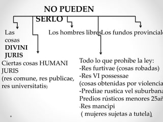 NO PUEDEN
SERLO
Las
cosas
DIVINI
JURIS
Ciertas cosas HUMANI
JURIS
(res comune, res publicae,
res universitatis)
Los hombres libresLos fundos provinciale
Todo lo que prohíbe la ley:
-Res furtivae (cosas robadas)
-Res VI possessae
(cosas obtenidas por violencia
-Prediae rustica vel suburbana
Predios rústicos menores 25añ
-Res mancipi
( mujeres sujetas a tutela)
 