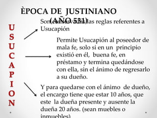 ÈPOCA DE JUSTINIANO
(AÑO 531)Son conservadas las reglas referentes a
Usucapión
Permite Usucapión al poseedor de
mala fe, solo si en un principio
existió en él, buena fe, en
préstamo y termina quedándose
con ella, sin el ánimo de regresarlo
a su dueño.
Y para quedarse con el ánimo de dueño,
el encargo tiene que estar 10 años, que
este la dueña presente y ausente la
dueña 20 años. (sean muebles o
 