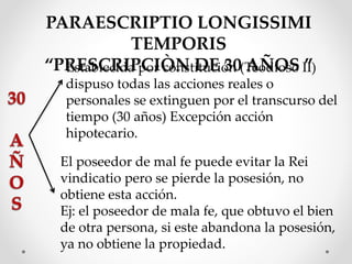 PARAESCRIPTIO LONGISSIMI
TEMPORIS
“PRESCRIPCIÒN DE 30 AÑOS ”Establecida por constitución (Teodioso II)
dispuso todas las acciones reales o
personales se extinguen por el transcurso del
tiempo (30 años) Excepción acción
hipotecario.
El poseedor de mal fe puede evitar la Rei
vindicatio pero se pierde la posesión, no
obtiene esta acción.
Ej: el poseedor de mala fe, que obtuvo el bien
de otra persona, si este abandona la posesión,
ya no obtiene la propiedad.
 