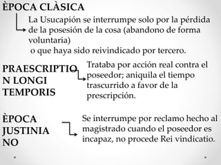 ÈPOCA CLÀSICA
La Usucapión se interrumpe solo por la pérdida
de la posesión de la cosa (abandono de forma
voluntaria)
o que haya sido reivindicado por tercero.
PRAESCRIPTIO
N LONGI
TEMPORIS
Trataba por acción real contra el
poseedor; aniquila el tiempo
trascurrido a favor de la
prescripción.
ÈPOCA
JUSTINIA
NO
Se interrumpe por reclamo hecho al
magistrado cuando el poseedor es
incapaz, no procede Rei vindicatio.
 