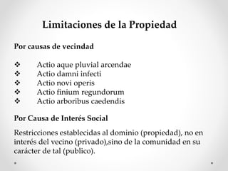 Limitaciones de la Propiedad
Por causas de vecindad
 Actio aque pluvial arcendae
 Actio damni infecti
 Actio novi operis
 Actio finium regundorum
 Actio arboribus caedendis
Por Causa de Interés Social
Restricciones establecidas al dominio (propiedad), no en
interés del vecino (privado),sino de la comunidad en su
carácter de tal (publico).
 