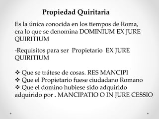 Propiedad Quiritaria
Es la única conocida en los tiempos de Roma,
era lo que se denomina DOMINIUM EX JURE
QUIRITIUM
-Requisitos para ser Propietario EX JURE
QUIRITIUM
 Que se trátese de cosas. RES MANCIPI
 Que el Propietario fuese ciudadano Romano
 Que el domino hubiese sido adquirido
adquirido por . MANCIPATIO O IN JURE CESSIO
 