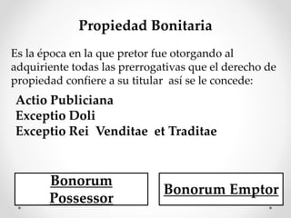 Propiedad Bonitaria
Es la época en la que pretor fue otorgando al
adquiriente todas las prerrogativas que el derecho de
propiedad confiere a su titular así se le concede:
Actio Publiciana
Exceptio Doli
Exceptio Rei Venditae et Traditae
Bonorum
Possessor
Bonorum Emptor
 