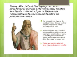 Platón (c.428-c. 347 a.c), filosofo griego, uno de los
pensadores mas originales e influyentes en toda la historia
de la filosofía occidental. la figura de Platon resulta
indispensable para la comprensión de la historia del
pensamiento occidental.
 La educación es el punto de
partida en virtud del cual el alma
adopta una posición ante el
mundo y ante la vida.
 Aporte muy genuino y consistía
en que esa educación, si bien se
organiza y canaliza desde fuera,
se realiza y manifiesta desde
dentro: es cada persona la que
debe dar a luz a su propio ser.
 Platón usa barba y pelo muy
largo y su ropaje es muy sencilla
 