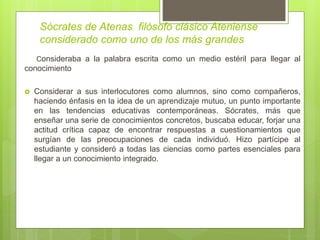 Sócrates de Atenas filósofo clásico Ateniense
considerado como uno de los más grandes
Consideraba a la palabra escrita como un medio estéril para llegar al
conocimiento
 Considerar a sus interlocutores como alumnos, sino como compañeros,
haciendo énfasis en la idea de un aprendizaje mutuo, un punto importante
en las tendencias educativas contemporáneas. Sócrates, más que
enseñar una serie de conocimientos concretos, buscaba educar, forjar una
actitud crítica capaz de encontrar respuestas a cuestionamientos que
surgían de las preocupaciones de cada individuó. Hizo partícipe al
estudiante y consideró a todas las ciencias como partes esenciales para
llegar a un conocimiento integrado.
 