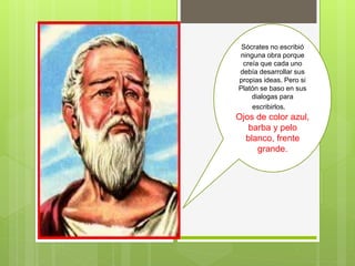 Sócrates no escribió
ninguna obra porque
creía que cada uno
debía desarrollar sus
propias ideas. Pero si
Platón se baso en sus
dialogas para
escribirlos. A
Ojos de color azul,
barba y pelo
blanco, frente
grande.
 