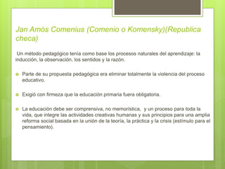Jan Amós Comenius (Comenio o Komensky)(Republica
checa)
Un método pedagógico tenía como base los procesos naturales del aprendizaje: la
inducción, la observación, los sentidos y la razón.
 Parte de su propuesta pedagógica era eliminar totalmente la violencia del proceso
educativo.
 Exigió con firmeza que la educación primaria fuera obligatoria.
 La educación debe ser comprensiva, no memorística, y un proceso para toda la
vida, que integre las actividades creativas humanas y sus principios para una amplia
reforma social basada en la unión de la teoría, la práctica y la crisis (estímulo para el
pensamiento).
 
