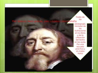 Padre de
las
pedagogía.
Iniciador de
las
ilustraciones
en los libros
y de la
utilización
del teatro
en las aulas.
Por una
escuela
práctica y
sin malos
tratos
Piel blanca. Nariz grande, pelo y barba color castaño
 