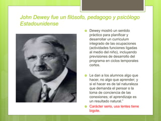 John Dewey fue un filósofo, pedagogo y psicólogo
Estadounidense
 Dewey mostró un sentido
práctico para planificar y
desarrollar un curriculum
integrado de las ocupaciones
(actividades funciones ligadas
al medio del niño), incluyendo
previsiones de desarrollo del
programa en ciclos temporales
cortos.
 Le dan a los alumnos algo que
hacer, no algo que aprender; y
si el hacer es de tal naturaleza
que demanda el pensar o la
toma de conciencia de las
conexiones; el aprendizaje es
un resultado natural.”
 Carácter serio, usa lentes tiene
bigote.
 