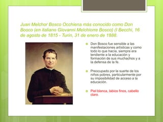 Juan Melchor Bosco Occhiena más conocido como Don
Bosco (en italiano Giovanni Melchiorre Bosco) (I Becchi, 16
de agosto de 1815 - Turín, 31 de enero de 1888.
 Don Bosco fue sensible a las
manifestaciones artísticas y como
todo lo que hacía, siempre era
tendiente a la educación y
formación de sus muchachos y a
la defensa de la fe.
 Preocupado por la suerte de los
niños pobres, particularmente por
su imposibilidad de acceso a la
educación.
 Piel blanca, labios finos, cabello
claro.
 