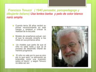 Francisco Tonucci ( 1940 pensador, psicopedagogo y
dibujante italiano) Usa lentes barba y pelo de color blanco
nariz amplia
 Cuando tenía 28 años recibió su
primer reconocimiento en este
campo y empezó a criticar la
realidad de la escuela.
 Modelo de enseñanza actual, con
el que la escuela enseña a los
niños en sus primeros años
 Un modelo que parte de que el
niño no sabe nada y que ve el
proceso de desarrollo infantil de
manera progresiva
 El niño no vale por lo que es sino
por lo que será. La educación es
entendida como una inversión
sobre el futuro”, y según Tonucci
no debe ser así.
 