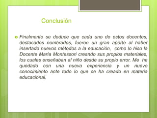 Conclusión
 Finalmente se deduce que cada uno de estos docentes,
destacados nombrados, fueron un gran aporte al haber
insertado nuevos métodos a la educación, como lo hiso la
Docente María Montessori creando sus propios materiales,
los cuales enseñaban al niño desde su propio error. Me he
quedado con una nueva experiencia y un nuevo
conocimiento ante todo lo que se ha creado en materia
educacional.
 