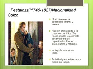 Pestalozzi(1746-1827)Nacionalidad
Suizo
 El se centra el la
pedagogía infantil y
escolar.
 Hizo un gran aporte a la
creación científica “De
hacer posible un correcto
desarrollo de las
capacidades físicas
intelectuales y morales.
 Incluyo la educación
física.
 Actividad y experiencia por
medio del juego.
 