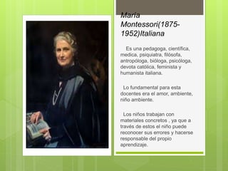 María
Montessori(1875-
1952)Italiana
Es una pedagoga, científica,
medica, psiquiatra, filósofa,
antropóloga, bióloga, psicóloga,
devota católica, feminista y
humanista italiana.
Lo fundamental para esta
docentes era el amor, ambiente,
niño ambiente.
Los niños trabajan con
materiales concretos , ya que a
través de estos el niño puede
reconocer sus errores y hacerse
responsable del propio
aprendizaje.
 