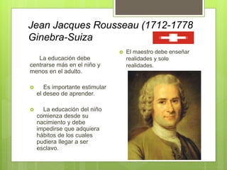 Jean Jacques Rousseau (1712-1778
Ginebra-Suiza
La educación debe
centrarse más en el niño y
menos en el adulto.
 Es importante estimular
el deseo de aprender.
 La educación del niño
comienza desde su
nacimiento y debe
impedirse que adquiera
hábitos de los cuales
pudiera llegar a ser
esclavo.
 El maestro debe enseñar
realidades y solo
realidades.
 